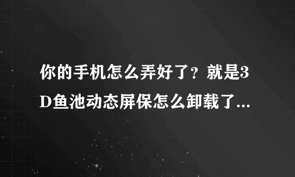 你的手机怎么弄好了？就是3D鱼池动态屏保怎么卸载了？可以告诉我吗？谢谢你了！