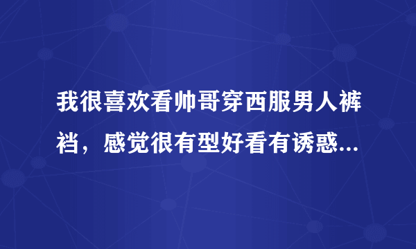 我很喜欢看帅哥穿西服男人裤裆，感觉很有型好看有诱惑力，还想闻闻他们的裤裆味道，是什么原因呀？