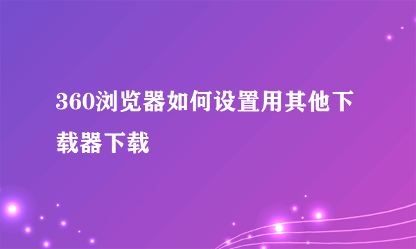 360浏览器如何设置用其他下载器下载