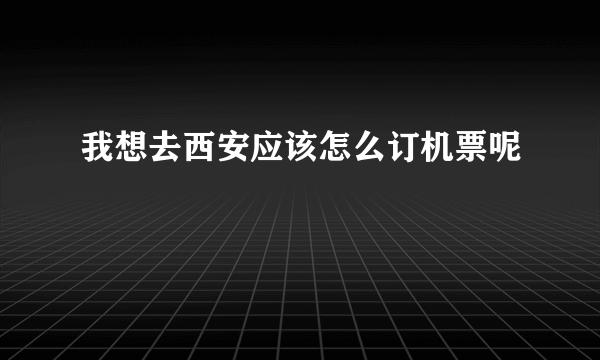 我想去西安应该怎么订机票呢