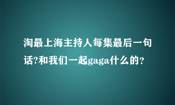 淘最上海主持人每集最后一句话?和我们一起gaga什么的？