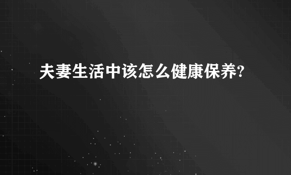 夫妻生活中该怎么健康保养?