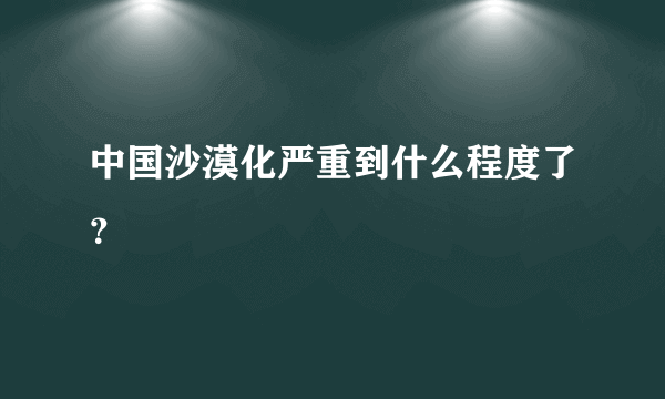 中国沙漠化严重到什么程度了？