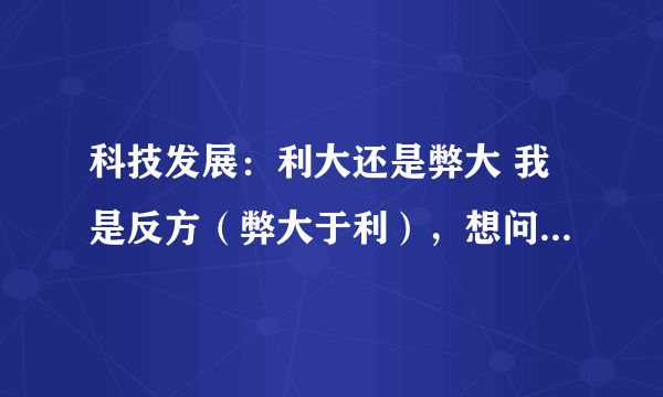 科技发展：利大还是弊大 我是反方（弊大于利），想问大家我怎么向正方提一些让他们哑口无言的问题呢？