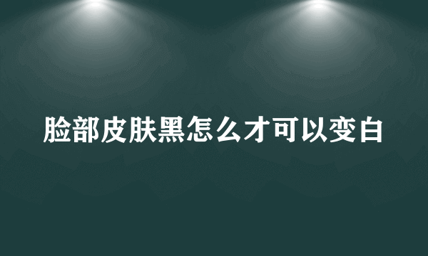 脸部皮肤黑怎么才可以变白