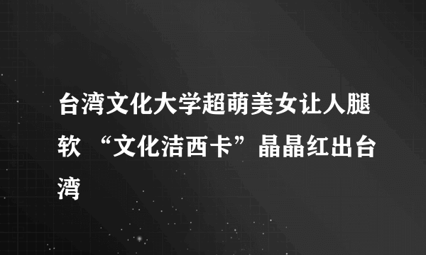 台湾文化大学超萌美女让人腿软 “文化洁西卡”晶晶红出台湾