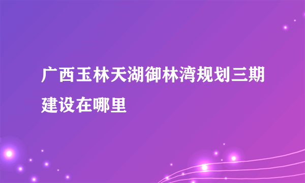 广西玉林天湖御林湾规划三期建设在哪里