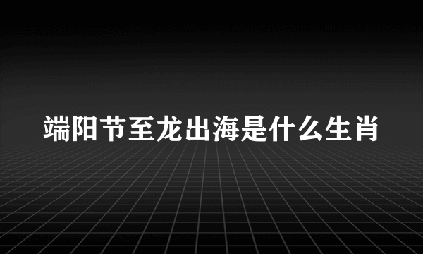 端阳节至龙出海是什么生肖