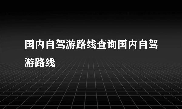 国内自驾游路线查询国内自驾游路线