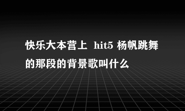 快乐大本营上  hit5 杨帆跳舞的那段的背景歌叫什么