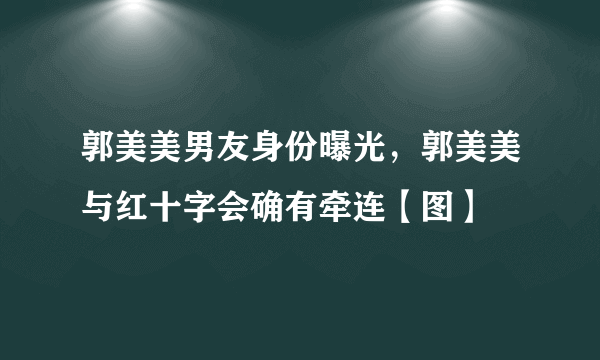 郭美美男友身份曝光，郭美美与红十字会确有牵连【图】