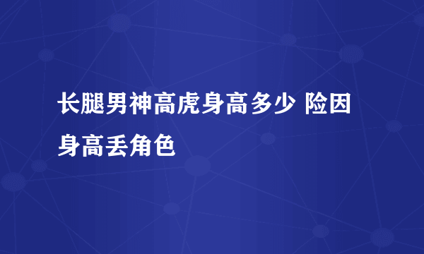 长腿男神高虎身高多少 险因身高丢角色