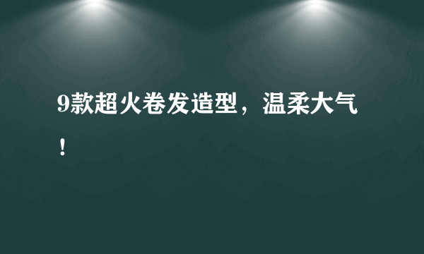 9款超火卷发造型，温柔大气！