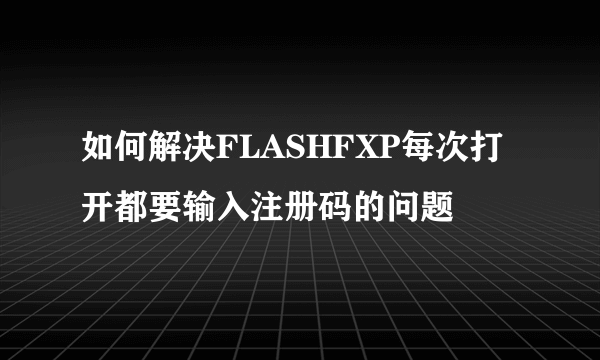 如何解决FLASHFXP每次打开都要输入注册码的问题