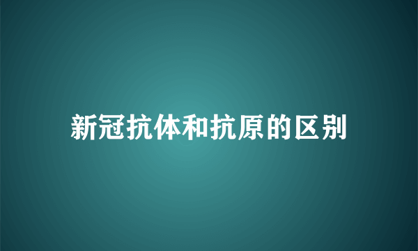 新冠抗体和抗原的区别