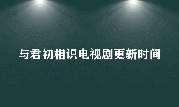 与君初相识电视剧更新时间