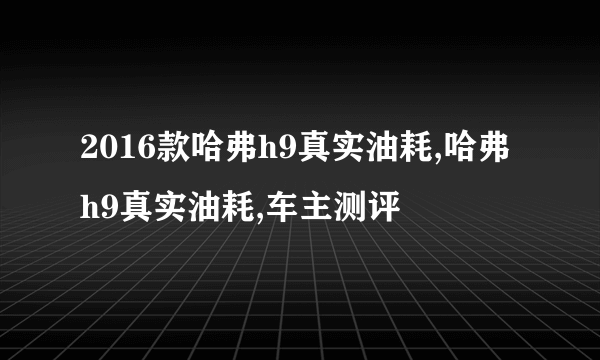 2016款哈弗h9真实油耗,哈弗h9真实油耗,车主测评