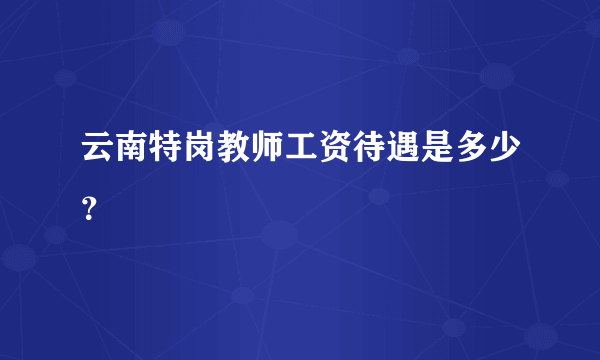 云南特岗教师工资待遇是多少？