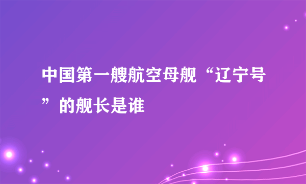 中国第一艘航空母舰“辽宁号”的舰长是谁