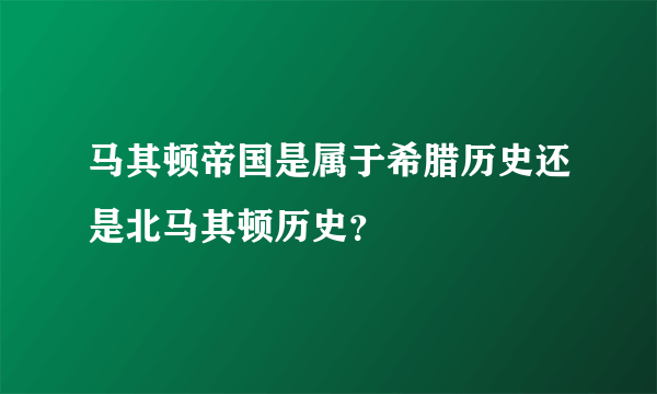 马其顿帝国是属于希腊历史还是北马其顿历史？