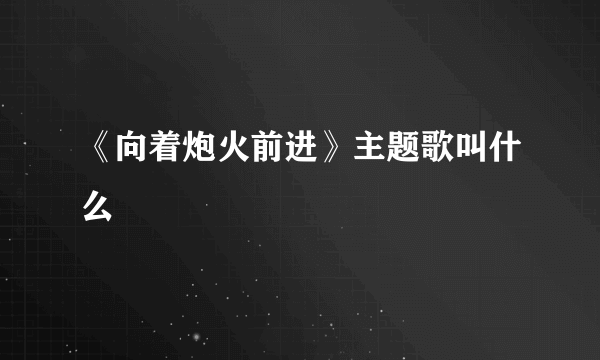 《向着炮火前进》主题歌叫什么