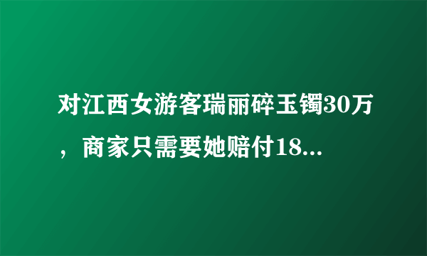 对江西女游客瑞丽碎玉镯30万，商家只需要她赔付18万，你怎么看呢？