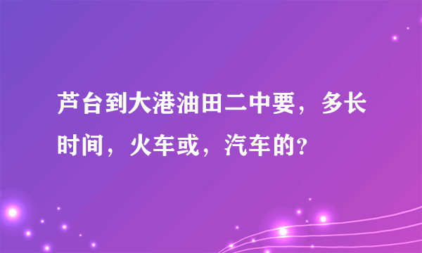 芦台到大港油田二中要，多长时间，火车或，汽车的？