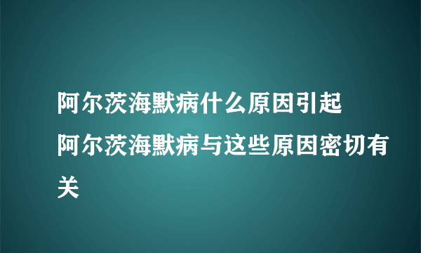 阿尔茨海默病什么原因引起 阿尔茨海默病与这些原因密切有关