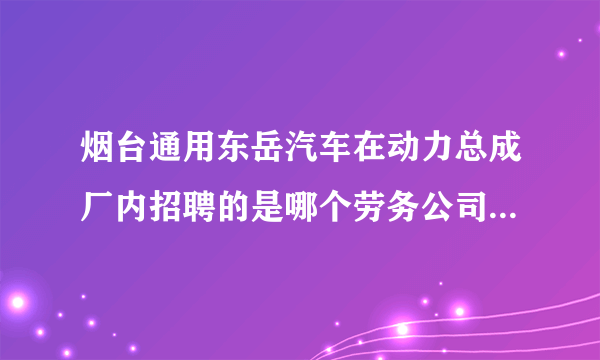 烟台通用东岳汽车在动力总成厂内招聘的是哪个劳务公司啊？？招不招班组长和工程师啊？