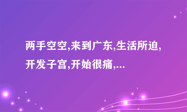 两手空空,来到广东,生活所迫,开发子宫,开始很痛,慢慢变松,一次几百,已成富翁,修修洞口,再嫁老公。