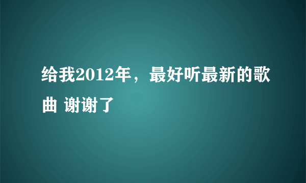 给我2012年，最好听最新的歌曲 谢谢了