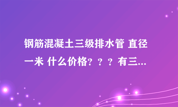 钢筋混凝土三级排水管 直径一米 什么价格？？？有三级管吗？？？、急急急