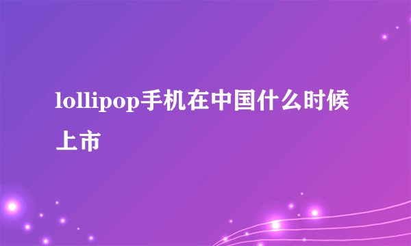 lollipop手机在中国什么时候上市