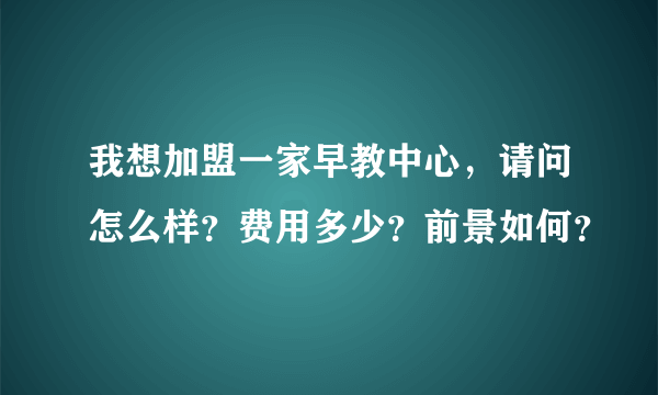 我想加盟一家早教中心，请问怎么样？费用多少？前景如何？