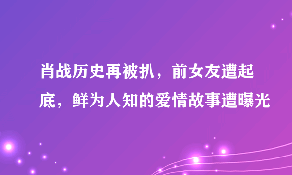 肖战历史再被扒，前女友遭起底，鲜为人知的爱情故事遭曝光