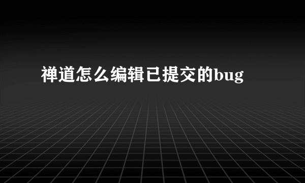 禅道怎么编辑已提交的bug