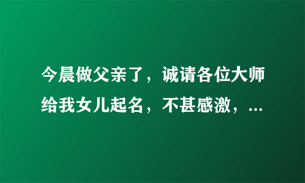 今晨做父亲了，诚请各位大师给我女儿起名，不甚感激，拜谢！在线等（积分全部送出）