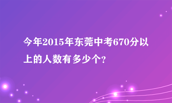 今年2015年东莞中考670分以上的人数有多少个？