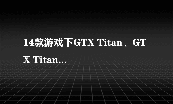 14款游戏下GTX Titan、GTX Titan Black和GTX Titan X性能有什么区别？