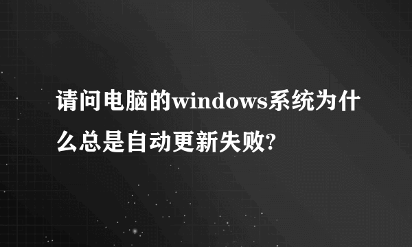 请问电脑的windows系统为什么总是自动更新失败?