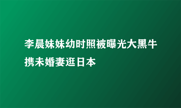 李晨妹妹幼时照被曝光大黑牛携未婚妻逛日本