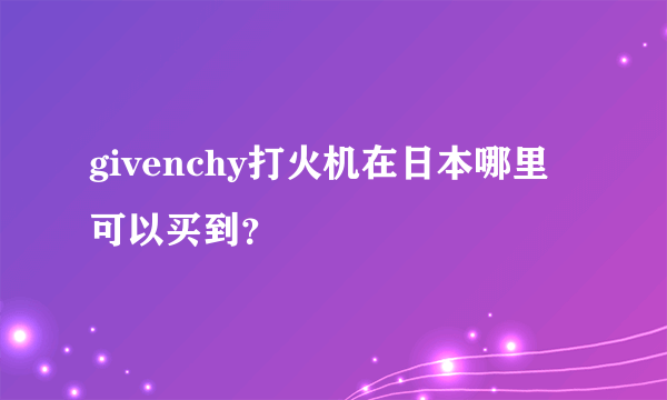 givenchy打火机在日本哪里可以买到？