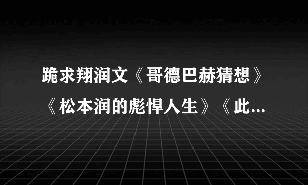 跪求翔润文《哥德巴赫猜想》《松本润的彪悍人生》《此处留白+番外》都要TXT格式。绝不随便外流。拜托你了