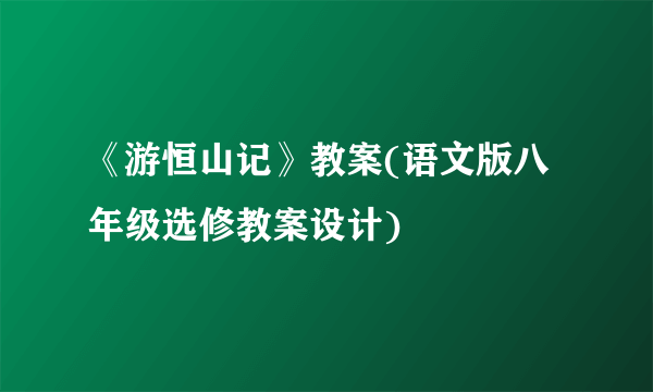 《游恒山记》教案(语文版八年级选修教案设计)