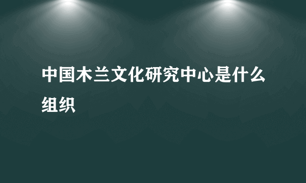 中国木兰文化研究中心是什么组织