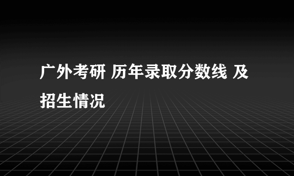 广外考研 历年录取分数线 及 招生情况