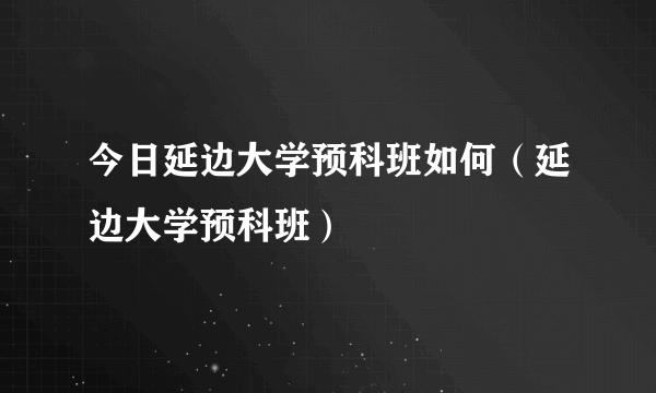 今日延边大学预科班如何（延边大学预科班）