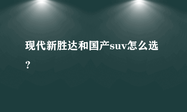 现代新胜达和国产suv怎么选？