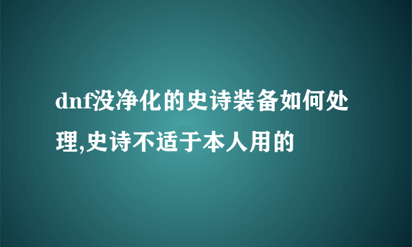 dnf没净化的史诗装备如何处理,史诗不适于本人用的