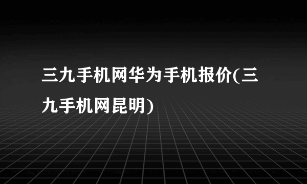 三九手机网华为手机报价(三九手机网昆明)